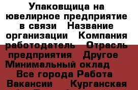 Упаковщица на ювелирное предприятие в связи › Название организации ­ Компания-работодатель › Отрасль предприятия ­ Другое › Минимальный оклад ­ 1 - Все города Работа » Вакансии   . Курганская обл.,Притобольный р-н